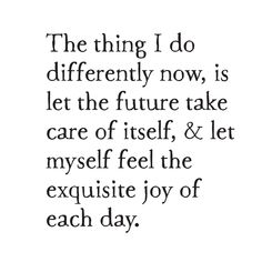 a quote that reads the thing i do differently now, is let the future take care of itself and let my self feel the exquisite joy of each day