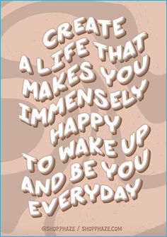 the words create life that makes you imensly happy to wake up and be you everyday