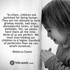 “So often, children are punished for being human. They are not allowed to have grumpy moods, bad days, disrespectful tones, or bad attitudes. Yet, we adults have them all the time. None of us are perfect. We must stop holding our children to a higher standard of perfection than we can attain ourselves.”  ~Rebecca Eanes Bad Parenting Quotes, Bad Parents, Mother Quotes, Parenting Quotes