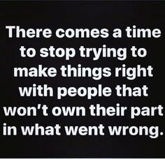 there comes a time to stop trying to make things right with people that won't own their part in what went wrong