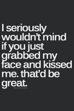 i seriously wouldn't mind if you just grab my face and kissed me that'd be great