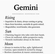 GEMINI(May 21 – June 20)Gemini is the most difficult zodiac to understand. When Gemini are good, they are attractive. When Gemini are bad, they are very attractive. When a Gemini is finally tired of trying, they will just leave, no fight, no argument, and sometimes not even a goodbye. Things that irritate a Gemini: Being accused of something they didn’t do and people who make them wait. Once you have the heart of a Gemini, you will experience one of the deepest loves possible.