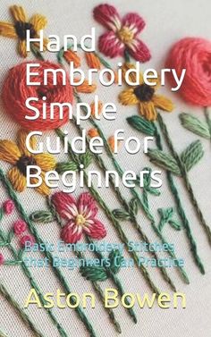 the cover of hand embroidery simple guide for beginners by ashton bowe, featuring flowers