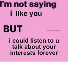 i'm not saying i like you but i could listen to u talk about your interests forever