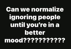 the words can we normalize ignoring people until you're in a better mood????????????????????????????????????????