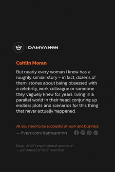 Relationships Quotes: But nearly every woman I know has a roughly similar story - in fact, dozens of them: stories about being obsessed with a celebrity, work colleague or someone they vaguely knew for years; living in a parallel world in their head; conjuring up endless plots and scenarios for this thing that never actually happened. - Caitlin Moran... feminism, humor, relationships Feminism Humor, Caitlin Moran, Parallel World, A Celebrity, The Conjuring, Every Woman, I Know