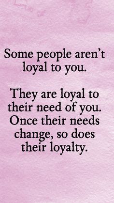 some people aren't loyal to you they are royal to their need of you once there needs change, so does their royalty