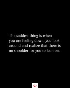 the saddest thing is when you are feeling down, you look around and relize that there is no shoulder for you to learn on