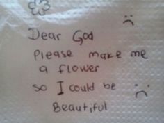 a piece of paper with writing on it that says dear god please make me a flower so i could be beautiful