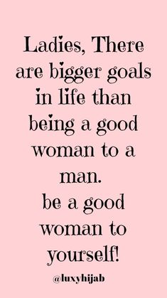 the quote ladies, there are bigger goals in life than being a good woman to a man