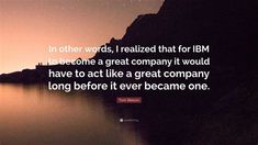 the quote in other words, i related that for ibm to become a great company it would have to act like a great company long before it ever becomes one