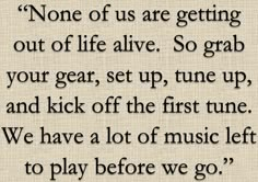 a quote that says none of us are getting out of life alive so grab your gear, set up, tune up and kick off the first tune we have a lot of music left to play before we go