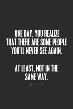 one day, you realize that there are some people you'll never see again at least, not in the same way