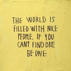 the world is filled with nice people if you can't find one be one