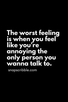 the worst feeling is when you feel like you're annoying the only person you wanna to