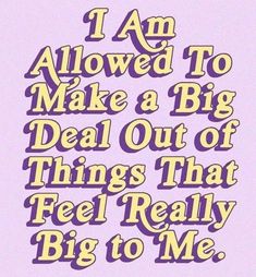 i am allowed to make a big deal out of things that feel really big to me