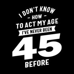 i don't know how to act my age i've never been 45 before