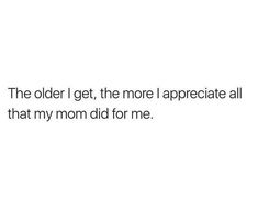 the older i get, the more appreciateate all that my mom did for me