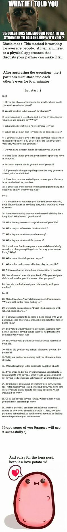 Tried this with my boyfriend, we broke up after. 36 Questions To Fall In Love List, Strange Questions To Ask Someone, Questions To Ask To Fall In Love, How To Fall In Love With Someone, 36 Questions To Fall In Love, Strange Questions To Ask, Questions To Fall In Love, 36 Questions, Getting To Know Someone