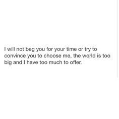 the words are written in black and white on a white background that says, i will not beg your time or try to convince you to choose me, the world is too big and i have too much to offer