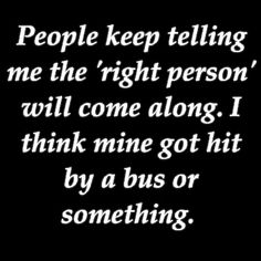 the words people keep telling me the right person will come along i think mine got hit by a bus or something