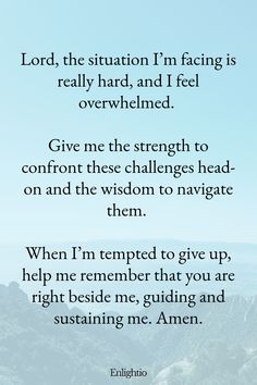 Prayers for Difficult Times (for Facing Challenging Situations): Lord, the situation I’m facing is really hard, and I feel overwhelmed. Give me the strength to confront these challenges head-on and the wisdom to navigate them. When I’m tempted to give up, help me remember that you are right beside me, guiding and sustaining me. Amen.