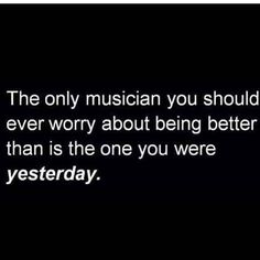 the only musician you should ever worry about being better than is the one you were yesterday