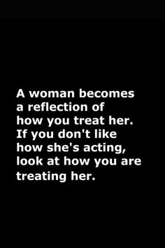 a woman becomes a reflection of how you treat her if you don't like how she's acting, look at how you are treating her