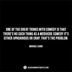 michael caine quote about the great things with comedy that there's no such thing as a medicore comedy it's either impparious or crap that's the problem