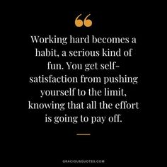 a quote that reads working hard becomes a habit, a serious kind of fun you get - satisfaction from pushing yourself to the limit