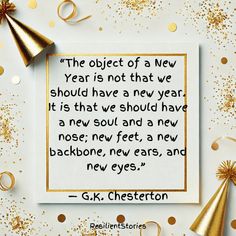 "The object of a New Year is not that we should have a new year. It is that we should have a new soul and a new nose; new feet, a new backbone, new ears, and new eyes." G.K. Chesterton