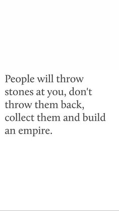 people will throw stones at you, don't throw them back, collect them and build an empire