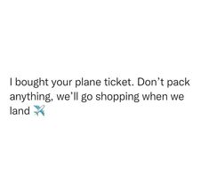 a white background with the words i bought your plane ticket don't pack anything, we'll go shopping when we land