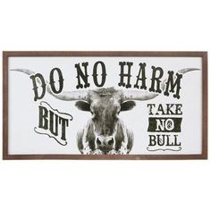 Cowboy up and display some words to live by with this Take No Bull Wood Wall Decor. This decorative piece features a black-and-white print of a tenacious longhorn staring boldly ahead. The words "Do Not Harm, But Take No Bull" are displayed in a vintage font. Place this rustic piece in a living room or office. Details: 	 Dimensions: 13" H x 25" W x 1.25" D 	 Material: Wood 	 Shape: Rectangle 	 Color: White, Black & Brown 	 Orientation: Horizontal 	 Includes: 2 - D-Rings 	 Quantity: 1 Dark Farmhouse Decor, Modern Western Home Decor, Gothic Western, Rustic Room Decor, Country Bedroom Decor, Western Wall Decor, Ranch House Decor, Western Bedroom Decor, Western Rooms