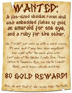 A poster that is frayed on top and bottom reads:

WANTED:
A fist-sized obsidian raven skull with embedded flakes of gold, an emerald for one eye, and a ruby for the other.

No, I didn’t just wake up with a weird craving. It’s mine, and it may have been misplaced one night after too much plum wine. Last seen at the Golden Cradle Inn. Please return to Demetrius Rain, on North Cobalt Road… you’ll know which building.

80 Gold Reward!

Also, do not trust it, she rarely tells the truth. Dnd 5e Homebrew, Dnd Dragons, Dnd Stuff, And So It Begins, Raven Skull