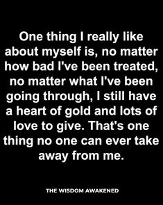 One thing I really like about my self is, no matter how bad I've been treated, no matter what I've been going through, I still have a heart of gold and lots of love to give. Heart Of Gold Quotes, Treat Quotes, Live And Learn Quotes, Lessons Learned In Life Quotes, Gold Quotes, Lessons Taught By Life, Giving Quotes, Powerful Inspirational Quotes, Self Healing Quotes