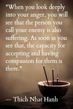 When you look deeply into your anger, you will see that the person you call your enemy is also suffering. As soon as you see that, the capacity for accepting and having compassion for them is there. - Thich Nhat Hanh Dalai Lama, Life Coaching, Buddhism