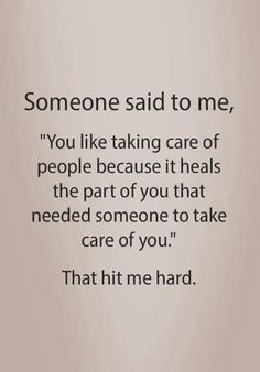 someone said to me, you like taking care of people because it heals the part of you that need someone to take care of you