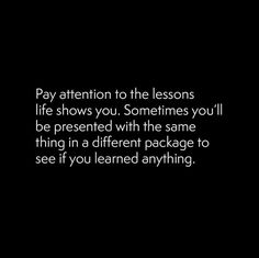 a black and white photo with the words pay attention to the lessons life shows you sometimes you'll be present with the same thing in a different package to see if you learned