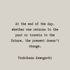 a quote from toshikazu kawaguchi on the end of the day, whether one returns to the past or travels to the future, the present doesn't change