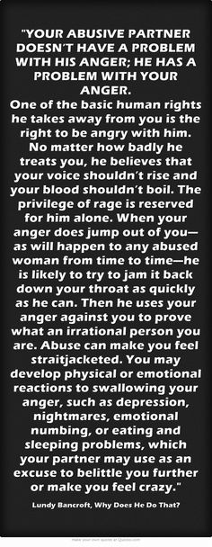 YOUR ABUSIVE PARTNER DOESN’T HAVE A PROBLEM WITH HIS ANGER; HE HAS A PROBLEM WITH YOUR ANGER. One of the basic human rights he takes away from you is the right to be angry with him. No matter how badly he treats you, he believes that your voice shouldn’t rise and your blood shouldn’t boil. The privilege of rage is reserved for him alone. When your anger does jump out of you—as will happen to any abused woman from time to time—he is likely to try to jam it back down your... Co-parenting, Under Your Spell, Moving On