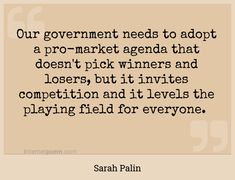 "Our government needs to adopt a pro-market agenda that doesn't pick winners and losers, but it invites competition and it levels the playing field for everyone."
 - Sarah Palin -