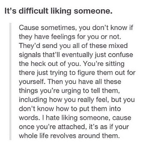 It's difficult liking someone. Cause sometimes, you don't know if they have feelings for you or not. They'd send you all of these mixed signals that'll eventually just confuse the heck out of you. You're sitting there just trying to figure them out for yourself. Then you have all these things you're urging to tell them, including how you really feel, but you don't know how to put them into words. I hate liking someone, cause once you're attached, it's as if your whole life revolves around them. Boys Facts, Liking Someone Quotes, Deep Relationship Quotes, Secret Crush Quotes, Gratitude Challenge, Mixed Signals, Good Morning Love, Inspirational Artwork, Love Quotes For Her