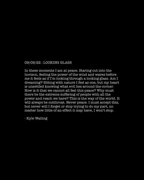 09/09/22 : LOOKING GLASS In these moments I am at peace. Staring out into the horizon, feeling the power of the wind and waves before me it feels as if I’m looking through a looking glass. Am I dreaming? Sitting with nature I feel as one, but my heart is unsettled knowing what evil lies around the corner. How is it that we cannot all feel this peace? Why must there be the extreme suffering of people with all the power and reach we have? This is the way of the world. It will always be cutthro... I Am At Peace, Am I Dreaming, At Peace, The Horizon, Around The Corner, The Wind, Always Be, My Heart, In This Moment