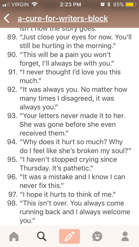 OKAY I KID YOU NOT but I can actually relate to EVERY.SINGLE.STATEMENT from 91-97 at this point in my life with my best and only friend in the whole world. Its not even roantic. She was my friend. And then she betrayed me. And it hurts. so much. Betrayal Dialogue, Best Friend Prompts, Betrayal Dialogue Prompts, Dialogue Prompts Hurt, Betrayal Writing Prompts, Betrayal Prompts, Hurt Prompts, Story Writing Prompts, Book Prompts