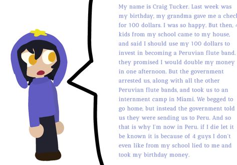 My name is Craig Tucker. Last week was my birthday, my grandma gave me a check for 100 dollars. I was so happy. But then, 4 kids from my school came to my house, and said I should use my 100 dollars to invest in becoming a Peruvian flute band. they promised I would double my money in one afternoon. But the government arrested us, along with all the other Peruvian flute bands, and took us to an internment camp in Miami. We begged to go home, but instead the government told us they were sending- My Name Is Craig Tucker Last Week Was My Birthday, Peruvian Craig Tucker, Peruvian Craig, My Name Is Craig Tucker, Craig Tucker, 100 Dollars, Scene Art, My School, My Money