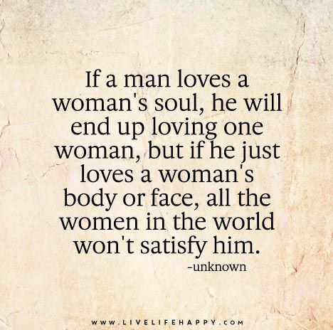 If a man loves a woman's soul, he will end up loving one woman, but if he just loves a woman's body or face, all the women in the world won't satisfy him. Soulmate Facts, Man Loves A Woman, Live Life Happy, Man In Love, True Words, Beautiful Quotes, Great Quotes, A Quote, Live Life