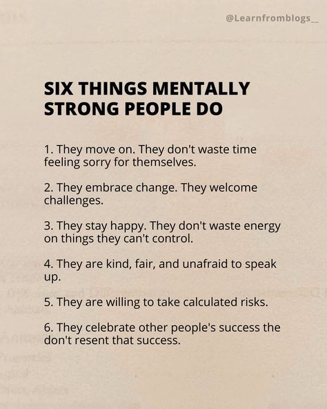 Six Things Mentally Strong People Do 1. They move on. They don't waste time feeling sorry for themselves. 2. They embrace change. They welcome challenges. 3. They stay happy. They don't waste energy on things they can't control. 4. They are kind, fair, and unafraid to speak up. 5. They are willing to take calculated risks. 6. They celebrate other people's success the don't resent that success. #mentally #mentallystrong #mentallyhealthy #strongpeople #learnfromblogs Mentally Strong People, Mentally Strong, Waste Time, Embrace Change, Stay Happy, Beautiful Place, Move On, To Speak, Other People