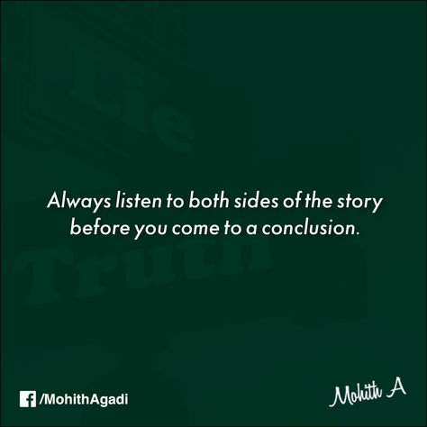 “Always listen to both sides of the story before you come to a conclusion.”  Because only then you will find the third side of the story and that is “The Truth”. #Quotes #Quote #Truth #QuotesbyMohith Listen To Both Sides Quotes, Two Side Of Story Quotes, Hear Both Sides Of The Story Quotes, One Sided Story Quotes Truths, Side Of Story Quotes, One Sided Story Quotes, My Side Of The Story Quotes, Two Sides To Every Story Quotes, The Truth Quotes