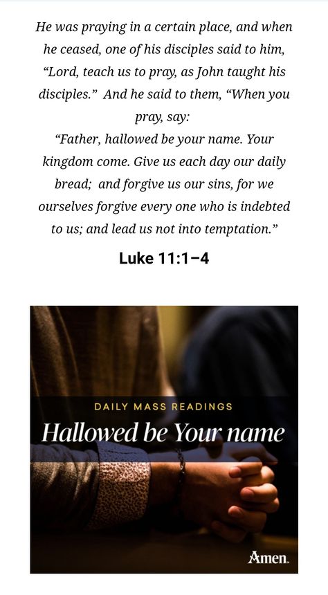 HALLOWED BE YOUR NAME _  LUKE 11:1-4 | 5 October 22 | AMEN 
He was praying in a certain place, and when he ceased, one of his disciples said to him, “Lord, teach us to pray, as John taught his disciples.”  And he said to them, “When you pray, say:  “Father, hallowed be your name. Your kingdom come. Give us each day our daily bread;  and forgive us our sins, for we ourselves forgive every one who is indebted to us; and lead us not into temptation.” Lead Us Not Into Temptation, Luke 11, Kingdom Come, Our Daily Bread, Bible Teachings, Catholic Prayers, Daily Bread, Your Name, Bible